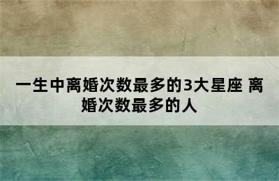 一生中离婚次数最多的3大星座 离婚次数最多的人